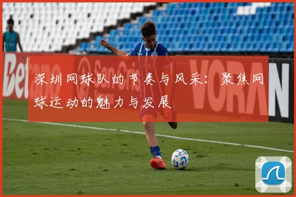 深圳网球队的节奏与风采：聚焦网球运动的魅力与发展