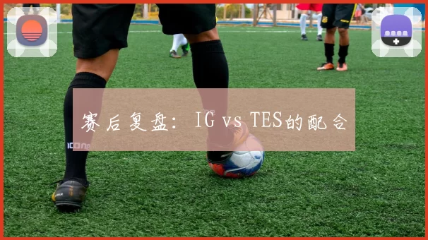 赛后复盘：IG vs TES的配合