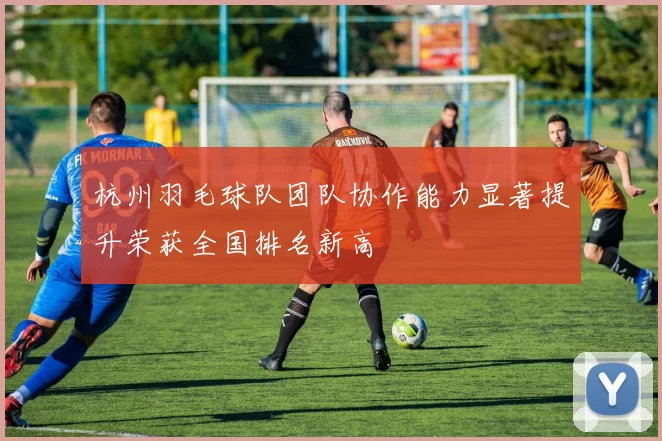 杭州羽毛球队团队协作能力显著提升荣获全国排名新高