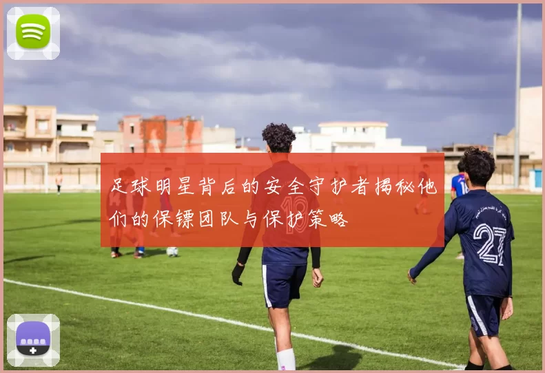 足球明星背后的安全守护者揭秘他们的保镖团队与保护策略