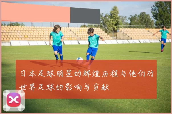 日本足球明星的辉煌历程与他们对世界足球的影响与贡献