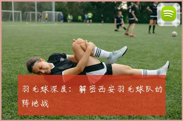 羽毛球深度：解密西安羽毛球队的阵地战