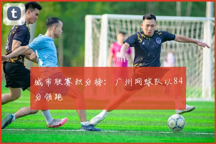 城市联赛积分榜：广州网球队以84分领跑