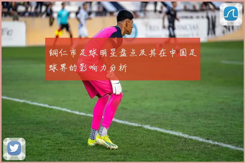 铜仁市足球明星盘点及其在中国足球界的影响力分析