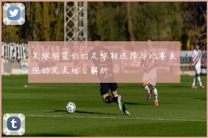 足球明星们的足球鞋选择与比赛表现的完美结合解析