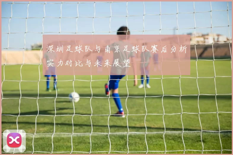 深圳足球队与南京足球队赛后分析实力对比与未来展望