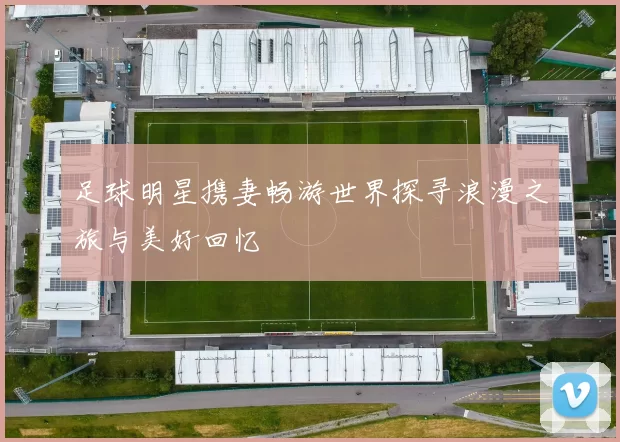 足球明星携妻畅游世界探寻浪漫之旅与美好回忆